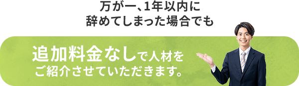 万が一、1年以内に辞めてしまった場合でも 追加料金なしで人材をご紹介させていただきます。